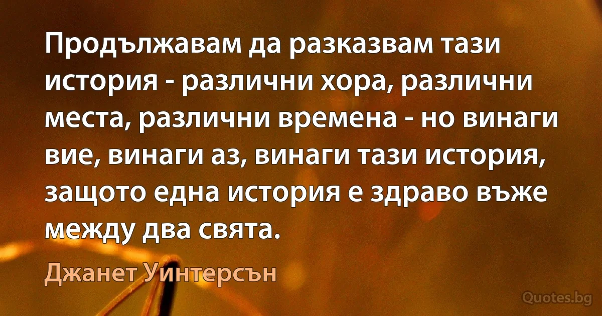 Продължавам да разказвам тази история - различни хора, различни места, различни времена - но винаги вие, винаги аз, винаги тази история, защото една история е здраво въже между два свята. (Джанет Уинтерсън)