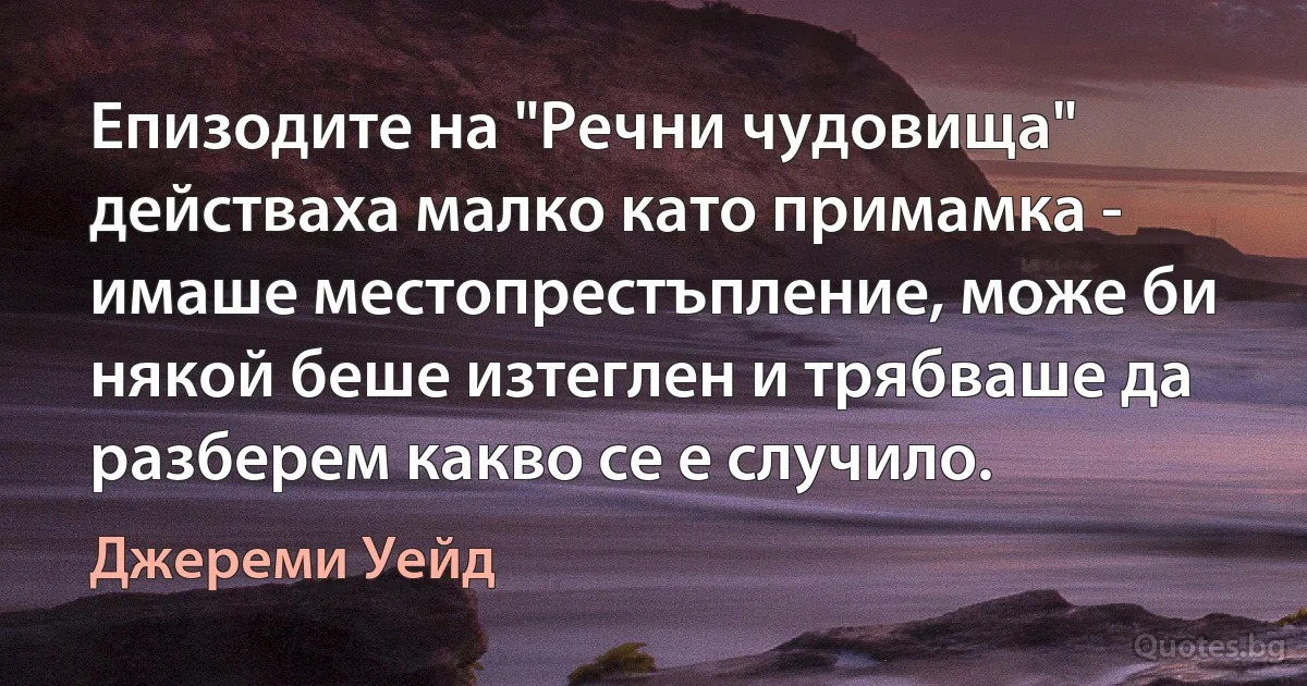 Епизодите на "Речни чудовища" действаха малко като примамка - имаше местопрестъпление, може би някой беше изтеглен и трябваше да разберем какво се е случило. (Джереми Уейд)