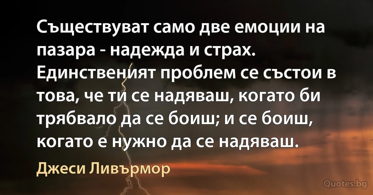 Съществуват само две емоции на пазара - надежда и страх. Единственият проблем се състои в това, че ти се надяваш, когато би трябвало да се боиш; и се боиш, когато е нужно да се надяваш. (Джеси Ливърмор)