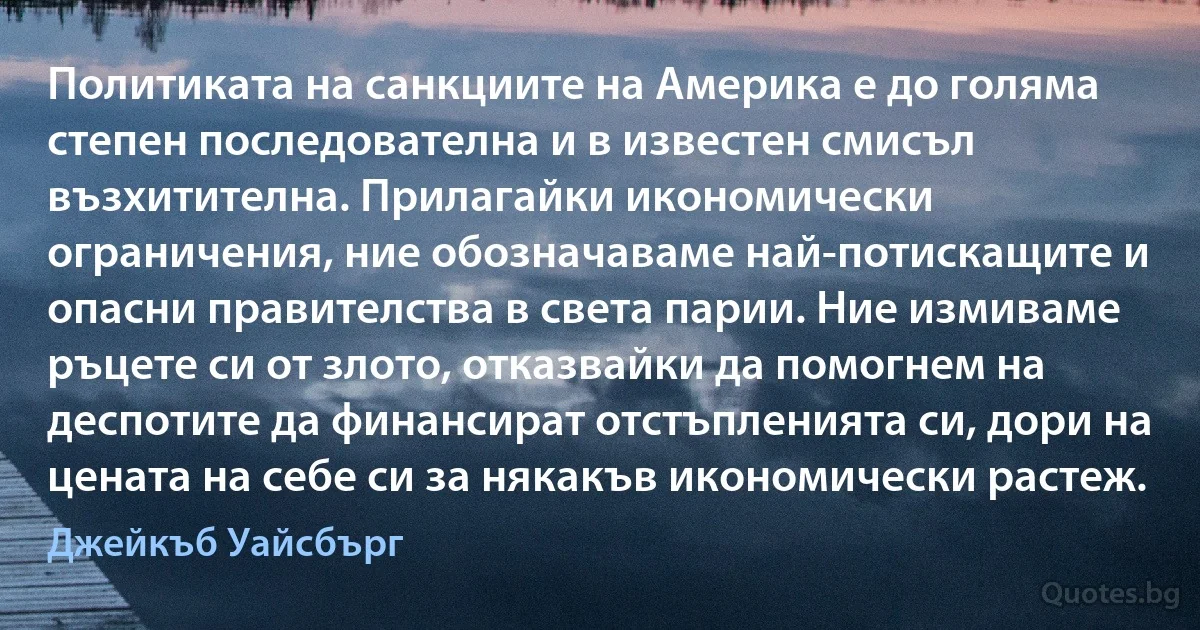 Политиката на санкциите на Америка е до голяма степен последователна и в известен смисъл възхитителна. Прилагайки икономически ограничения, ние обозначаваме най-потискащите и опасни правителства в света парии. Ние измиваме ръцете си от злото, отказвайки да помогнем на деспотите да финансират отстъпленията си, дори на цената на себе си за някакъв икономически растеж. (Джейкъб Уайсбърг)