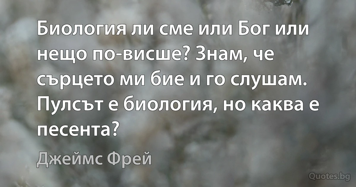 Биология ли сме или Бог или нещо по-висше? Знам, че сърцето ми бие и го слушам. Пулсът е биология, но каква е песента? (Джеймс Фрей)