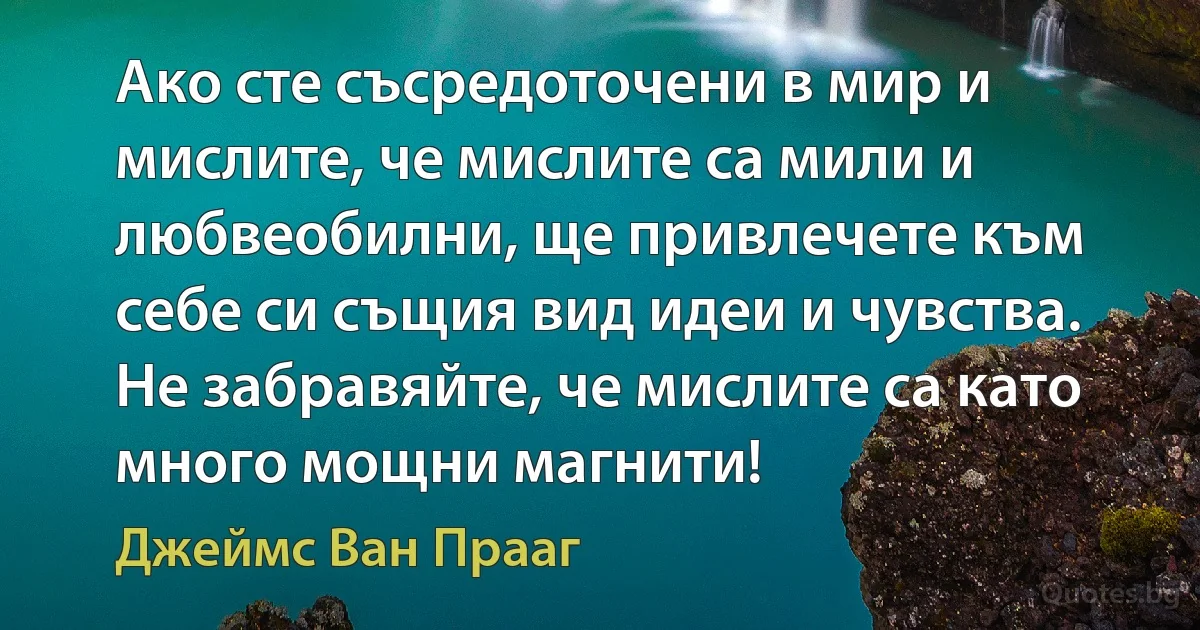 Ако сте съсредоточени в мир и мислите, че мислите са мили и любвеобилни, ще привлечете към себе си същия вид идеи и чувства. Не забравяйте, че мислите са като много мощни магнити! (Джеймс Ван Прааг)