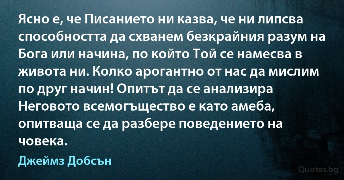 Ясно е, че Писанието ни казва, че ни липсва способността да схванем безкрайния разум на Бога или начина, по който Той се намесва в живота ни. Колко арогантно от нас да мислим по друг начин! Опитът да се анализира Неговото всемогъщество е като амеба, опитваща се да разбере поведението на човека. (Джеймз Добсън)