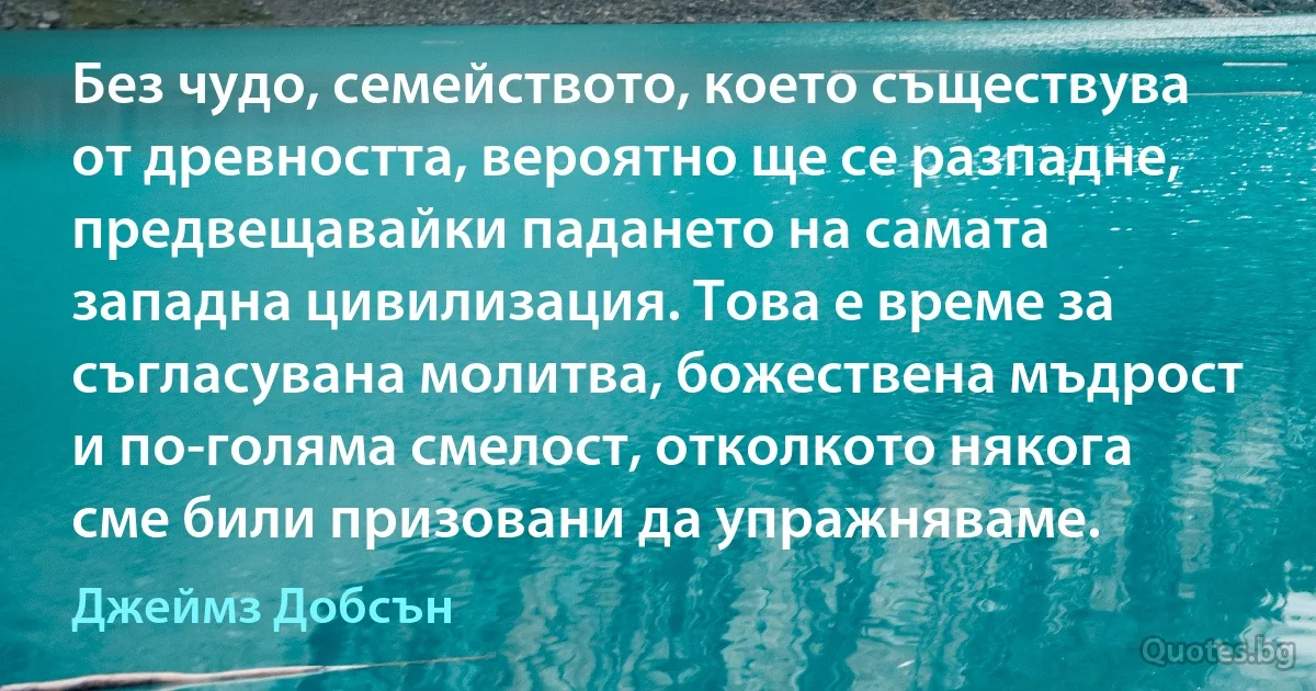 Без чудо, семейството, което съществува от древността, вероятно ще се разпадне, предвещавайки падането на самата западна цивилизация. Това е време за съгласувана молитва, божествена мъдрост и по-голяма смелост, отколкото някога сме били призовани да упражняваме. (Джеймз Добсън)