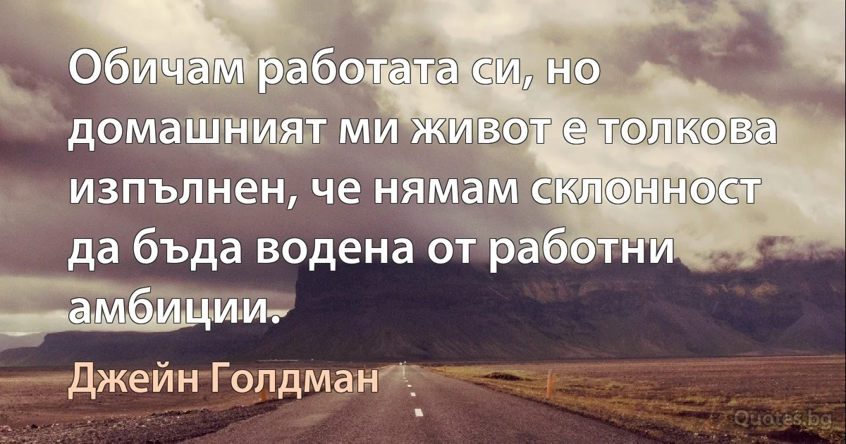 Обичам работата си, но домашният ми живот е толкова изпълнен, че нямам склонност да бъда водена от работни амбиции. (Джейн Голдман)