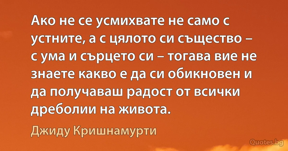 Ако не се усмихвате не само с устните, а с цялото си същество – с ума и сърцето си – тогава вие не знаете какво е да си обикновен и да получаваш радост от всички дреболии на живота. (Джиду Кришнамурти)