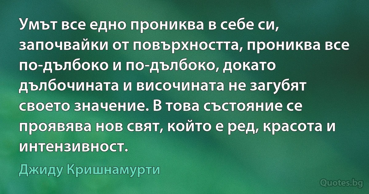 Умът все едно прониква в себе си, започвайки от повърхността, прониква все по-дълбоко и по-дълбоко, докато дълбочината и височината не загубят своето значение. В това състояние се проявява нов свят, който е ред, красота и интензивност. (Джиду Кришнамурти)