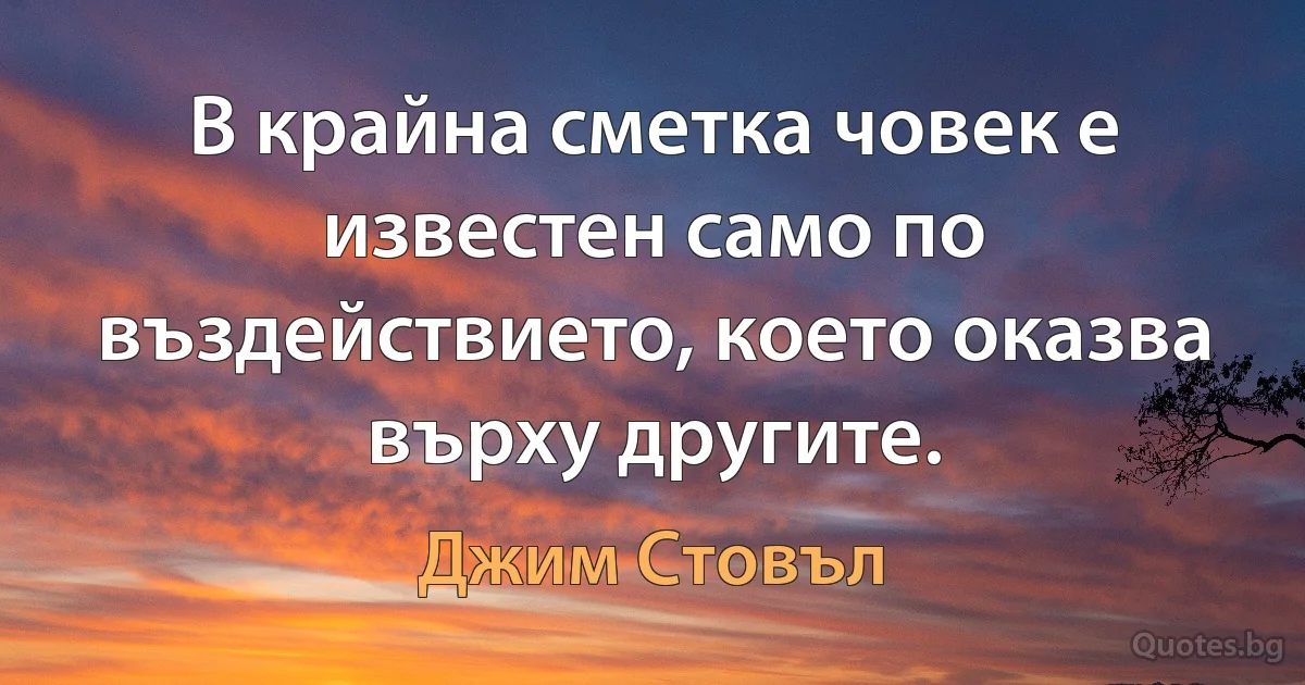 В крайна сметка човек е известен само по въздействието, което оказва върху другите. (Джим Стовъл)