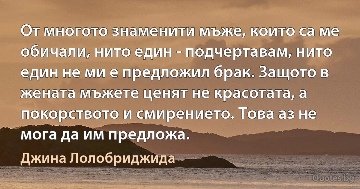 От многото знаменити мъже, които са ме обичали, нито един - подчертавам, нито един не ми е предложил брак. Защото в жената мъжете ценят не красотата, а покорството и смирението. Това аз не мога да им предложа. (Джина Лолобриджида)