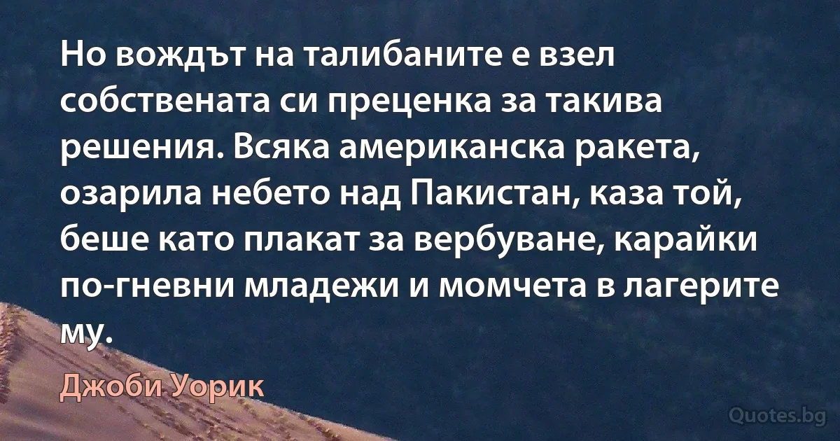 Но вождът на талибаните е взел собствената си преценка за такива решения. Всяка американска ракета, озарила небето над Пакистан, каза той, беше като плакат за вербуване, карайки по-гневни младежи и момчета в лагерите му. (Джоби Уорик)