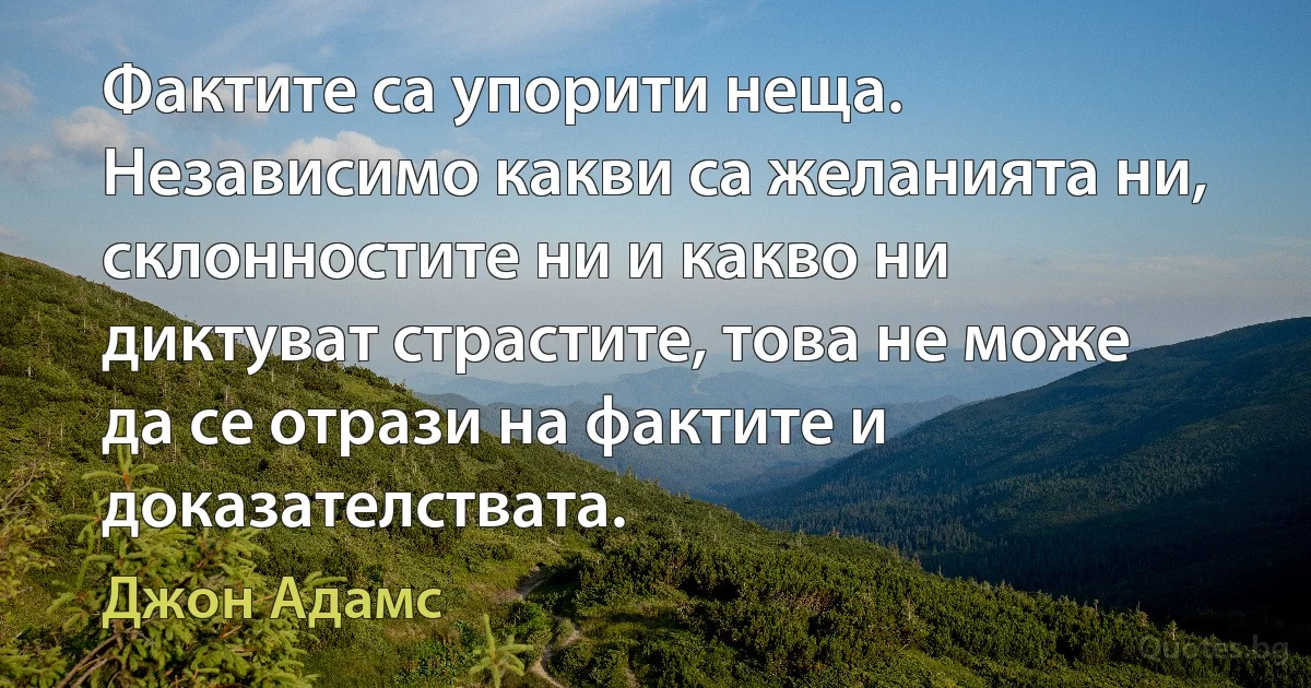 Фактите са упорити неща. Независимо какви са желанията ни, склонностите ни и какво ни диктуват страстите, това не може да се отрази на фактите и доказателствата. (Джон Адамс)