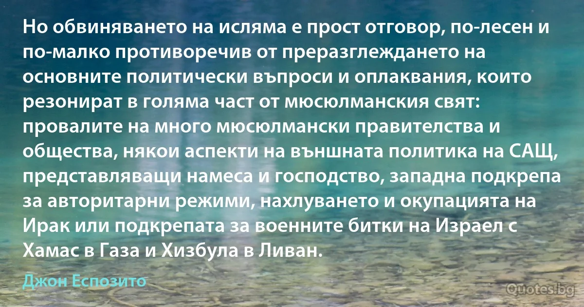 Но обвиняването на исляма е прост отговор, по-лесен и по-малко противоречив от преразглеждането на основните политически въпроси и оплаквания, които резонират в голяма част от мюсюлманския свят: провалите на много мюсюлмански правителства и общества, някои аспекти на външната политика на САЩ, представляващи намеса и господство, западна подкрепа за авторитарни режими, нахлуването и окупацията на Ирак или подкрепата за военните битки на Израел с Хамас в Газа и Хизбула в Ливан. (Джон Еспозито)