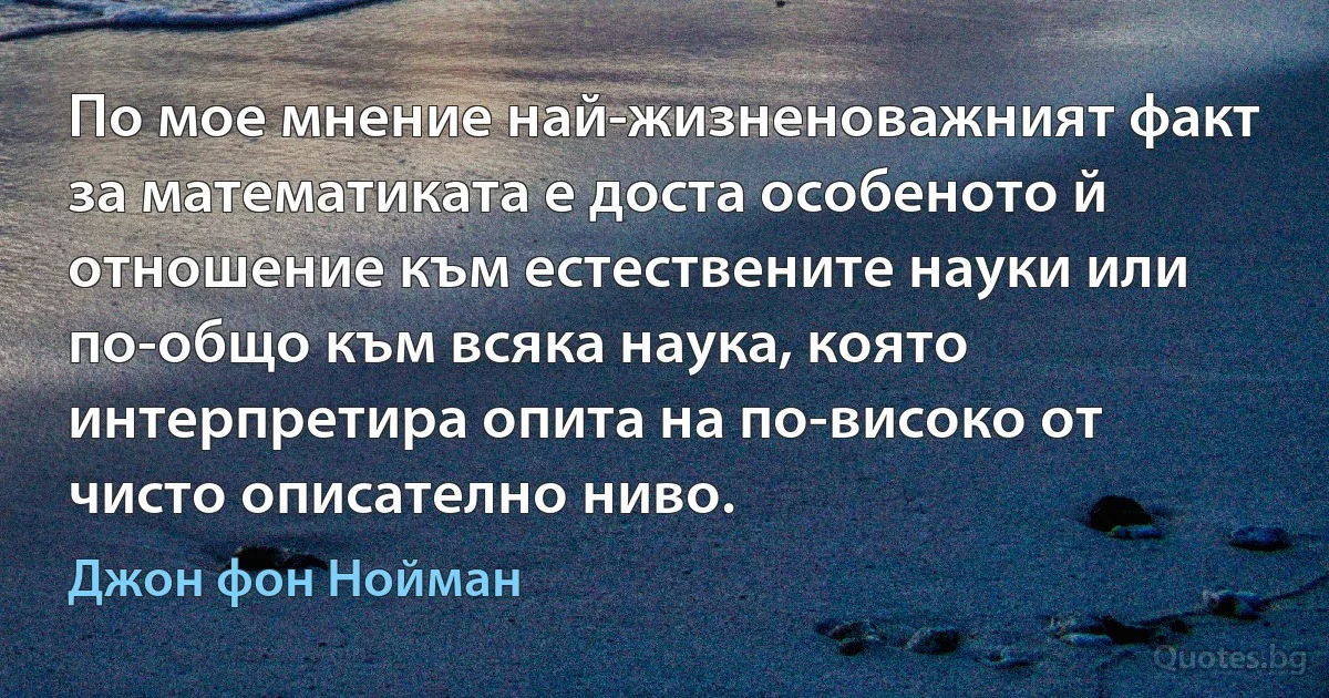 По мое мнение най-жизненоважният факт за математиката е доста особеното й отношение към естествените науки или по-общо към всяка наука, която интерпретира опита на по-високо от чисто описателно ниво. (Джон фон Нойман)