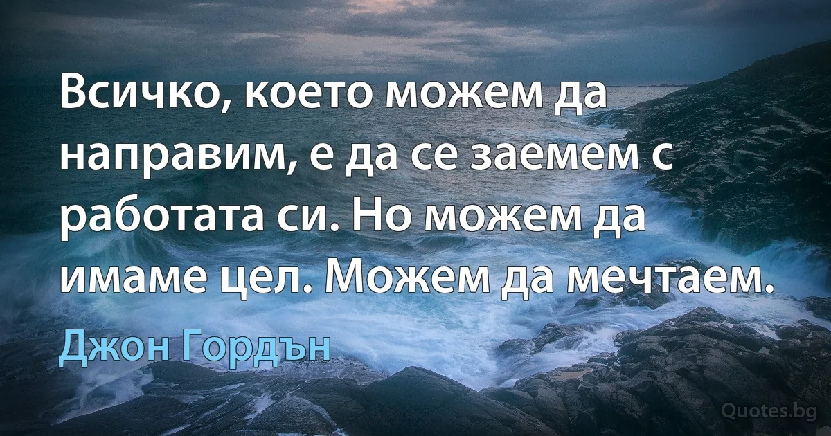 Всичко, което можем да направим, е да се заемем с работата си. Но можем да имаме цел. Можем да мечтаем. (Джон Гордън)