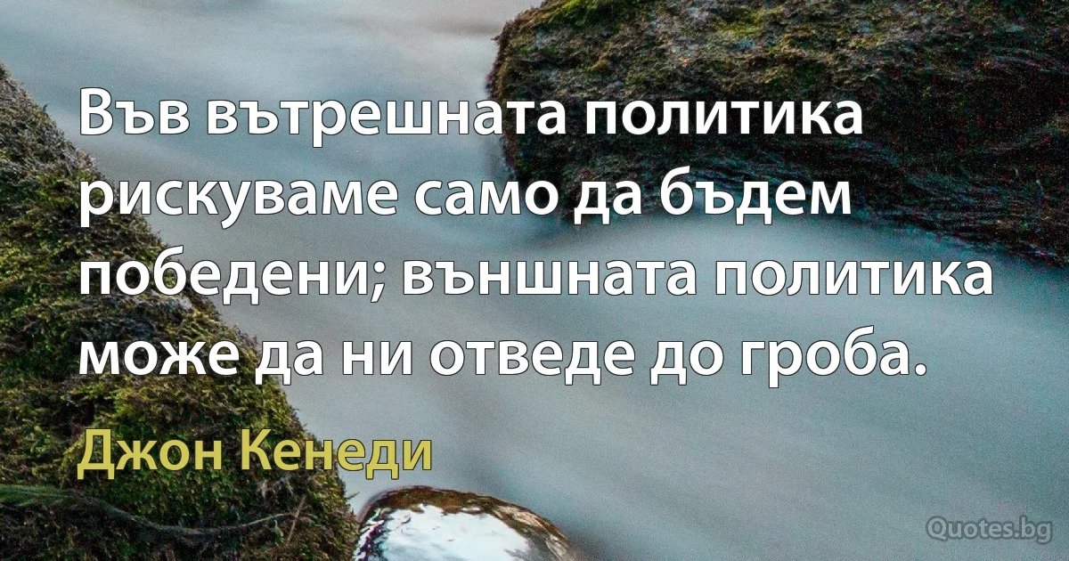 Във вътрешната политика рискуваме само да бъдем победени; външната политика може да ни отведе до гроба. (Джон Кенеди)