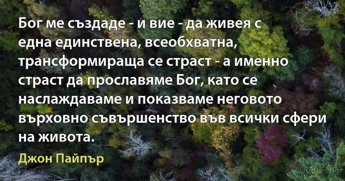 Бог ме създаде - и вие - да живея с една единствена, всеобхватна, трансформираща се страст - а именно страст да прославяме Бог, като се наслаждаваме и показваме неговото върховно съвършенство във всички сфери на живота. (Джон Пайпър)