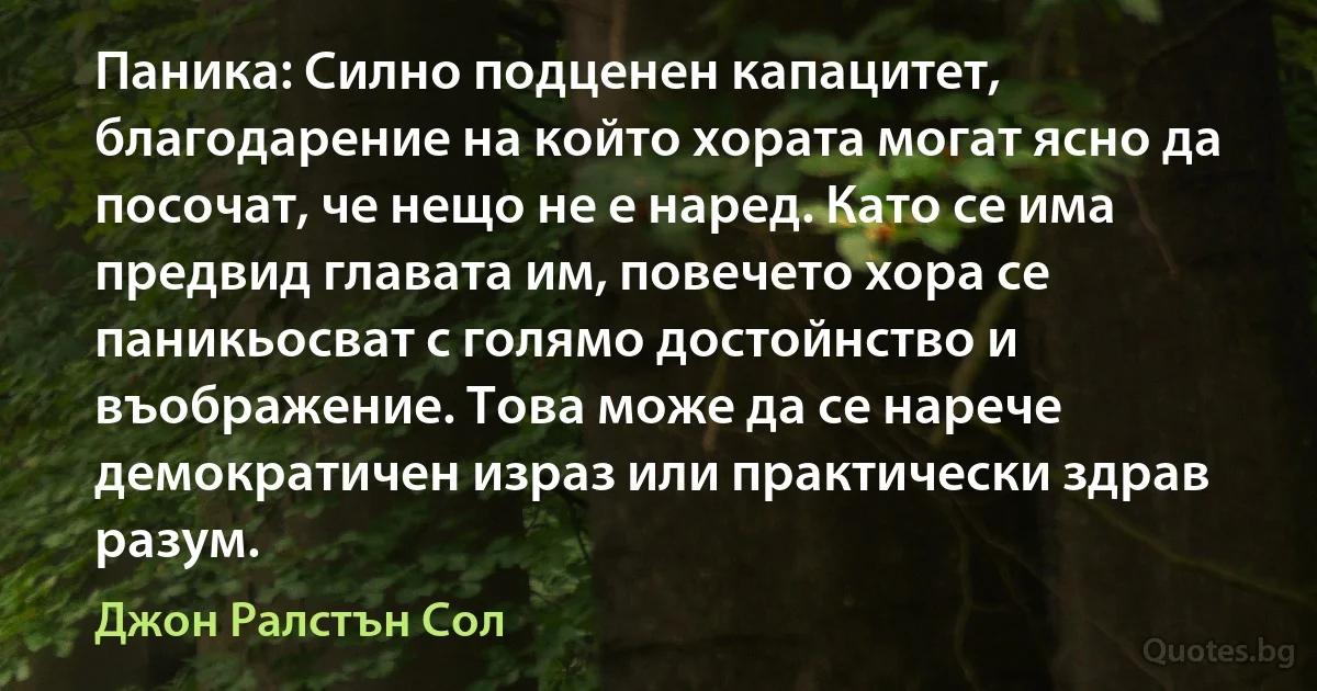 Паника: Силно подценен капацитет, благодарение на който хората могат ясно да посочат, че нещо не е наред. Като се има предвид главата им, повечето хора се паникьосват с голямо достойнство и въображение. Това може да се нарече демократичен израз или практически здрав разум. (Джон Ралстън Сол)