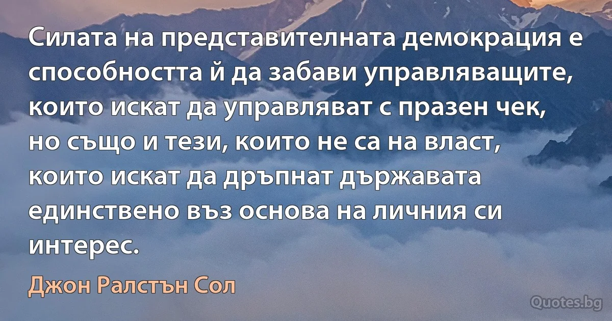 Силата на представителната демокрация е способността й да забави управляващите, които искат да управляват с празен чек, но също и тези, които не са на власт, които искат да дръпнат държавата единствено въз основа на личния си интерес. (Джон Ралстън Сол)