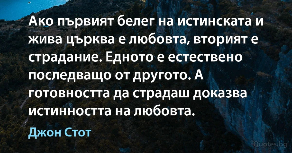 Ако първият белег на истинската и жива църква е любовта, вторият е
страдание. Едното е естествено последващо от другото. А готовността да страдаш доказва истинността на любовта. (Джон Стот)