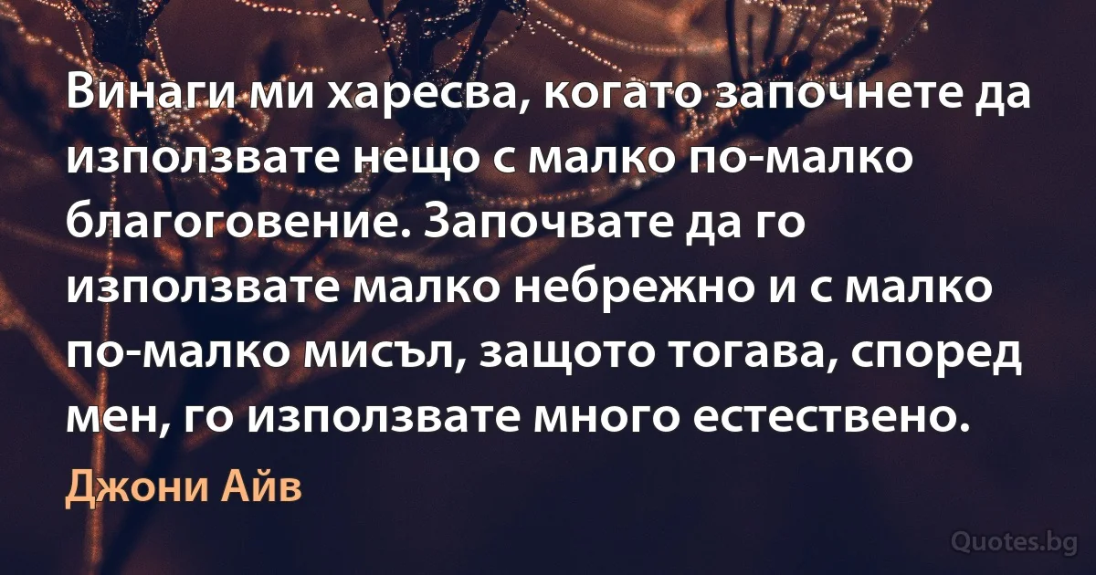 Винаги ми харесва, когато започнете да използвате нещо с малко по-малко благоговение. Започвате да го използвате малко небрежно и с малко по-малко мисъл, защото тогава, според мен, го използвате много естествено. (Джони Айв)