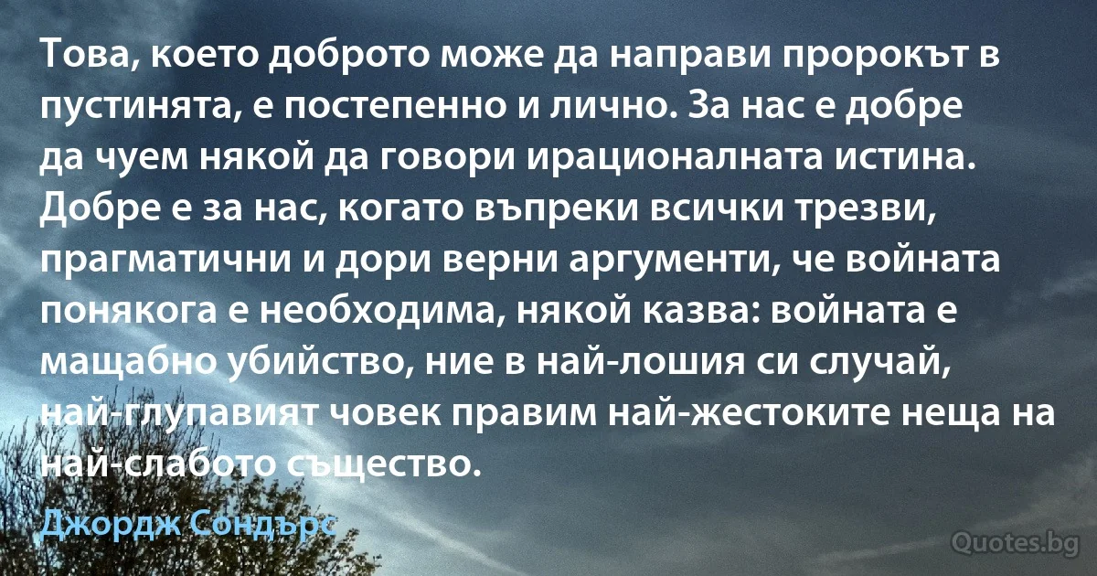 Това, което доброто може да направи пророкът в пустинята, е постепенно и лично. За нас е добре да чуем някой да говори ирационалната истина. Добре е за нас, когато въпреки всички трезви, прагматични и дори верни аргументи, че войната понякога е необходима, някой казва: войната е мащабно убийство, ние в най-лошия си случай, най-глупавият човек правим най-жестоките неща на най-слабото същество. (Джордж Сондърс)