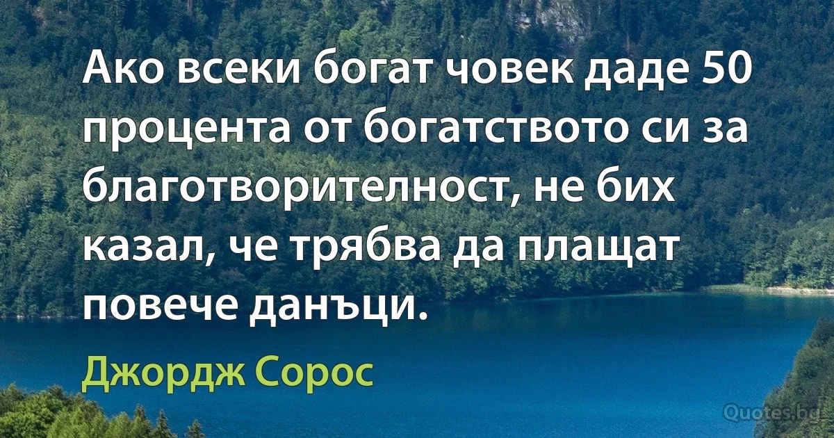 Ако всеки богат човек даде 50 процента от богатството си за благотворителност, не бих казал, че трябва да плащат повече данъци. (Джордж Сорос)