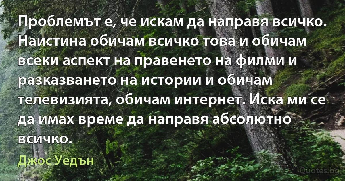 Проблемът е, че искам да направя всичко. Наистина обичам всичко това и обичам всеки аспект на правенето на филми и разказването на истории и обичам телевизията, обичам интернет. Иска ми се да имах време да направя абсолютно всичко. (Джос Уедън)