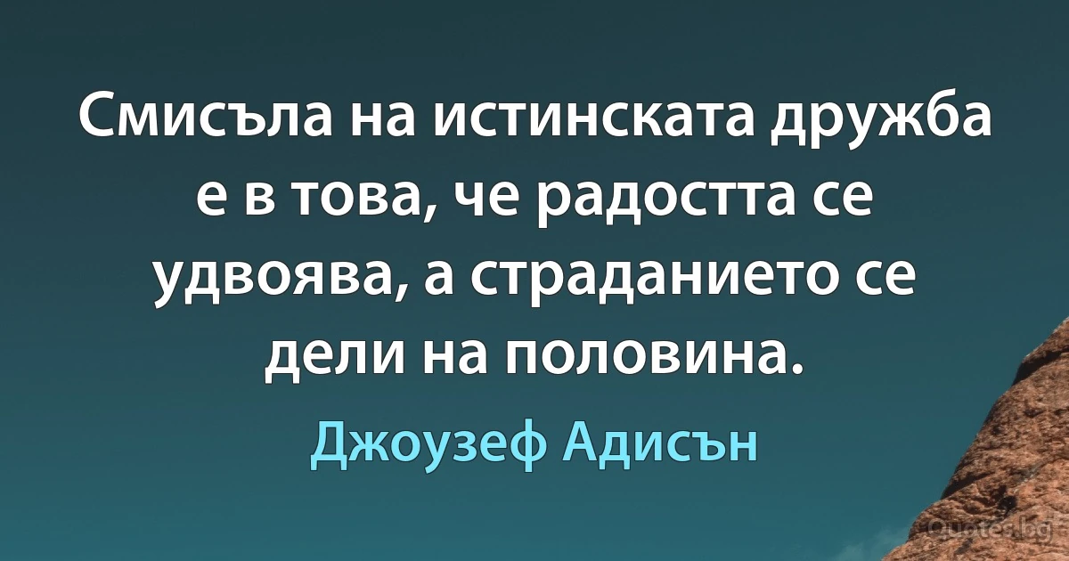 Смисъла на истинската дружба е в това, че радостта се удвоява, а страданието се дели на половина. (Джоузеф Адисън)