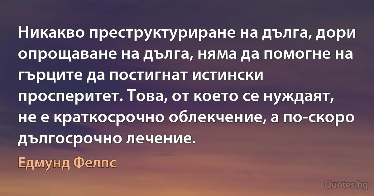 Никакво преструктуриране на дълга, дори опрощаване на дълга, няма да помогне на гърците да постигнат истински просперитет. Това, от което се нуждаят, не е краткосрочно облекчение, а по-скоро дългосрочно лечение. (Едмунд Фелпс)