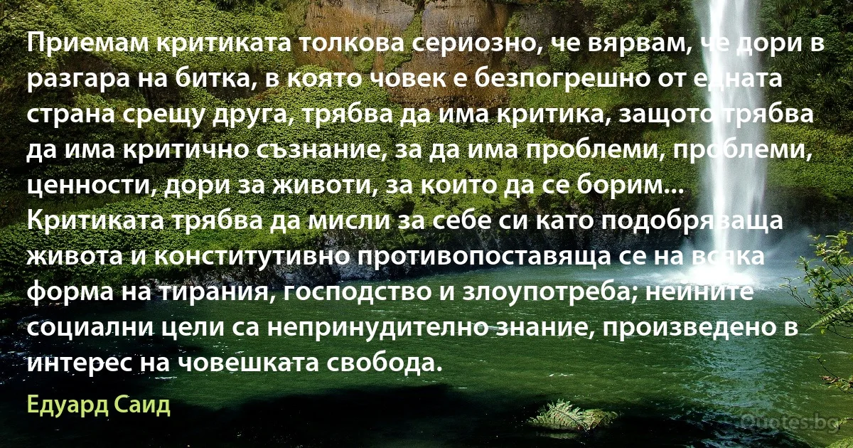 Приемам критиката толкова сериозно, че вярвам, че дори в разгара на битка, в която човек е безпогрешно от едната страна срещу друга, трябва да има критика, защото трябва да има критично съзнание, за да има проблеми, проблеми, ценности, дори за животи, за които да се борим... Критиката трябва да мисли за себе си като подобряваща живота и конститутивно противопоставяща се на всяка форма на тирания, господство и злоупотреба; нейните социални цели са непринудително знание, произведено в интерес на човешката свобода. (Едуард Саид)