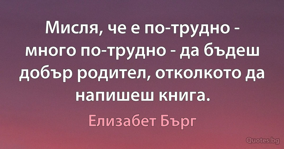 Мисля, че е по-трудно - много по-трудно - да бъдеш добър родител, отколкото да напишеш книга. (Елизабет Бърг)