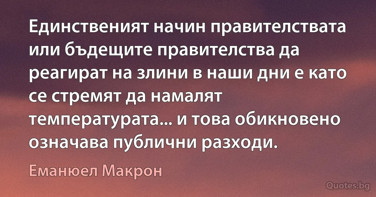 Единственият начин правителствата или бъдещите правителства да реагират на злини в наши дни е като се стремят да намалят температурата... и това обикновено означава публични разходи. (Еманюел Макрон)