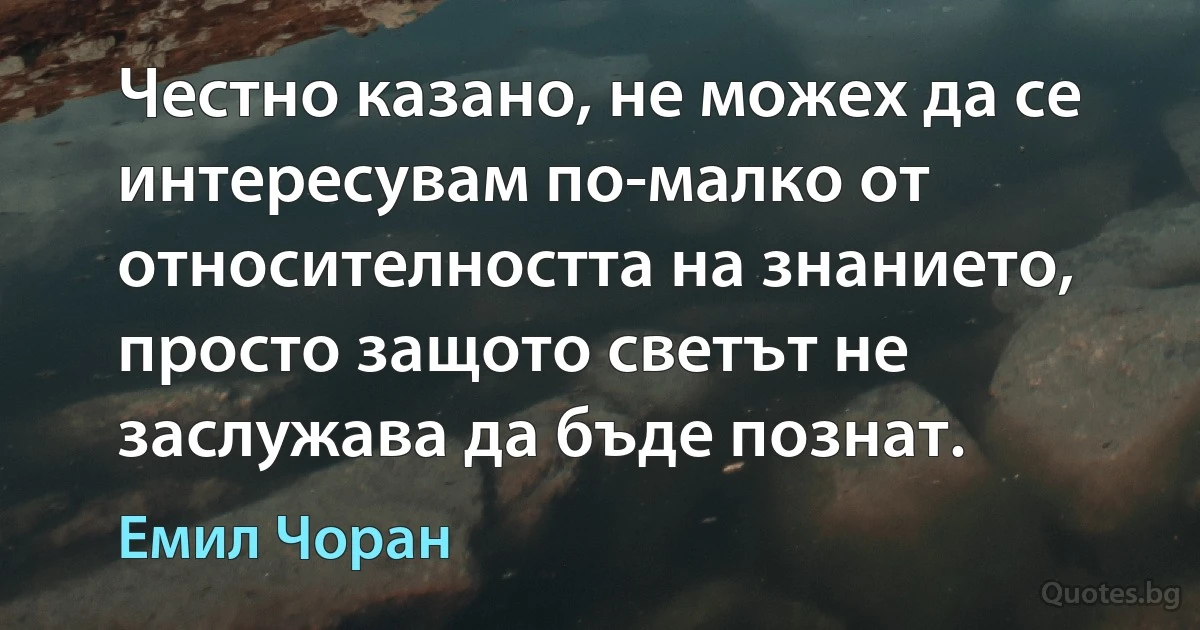 Честно казано, не можех да се интересувам по-малко от относителността на знанието, просто защото светът не заслужава да бъде познат. (Емил Чоран)