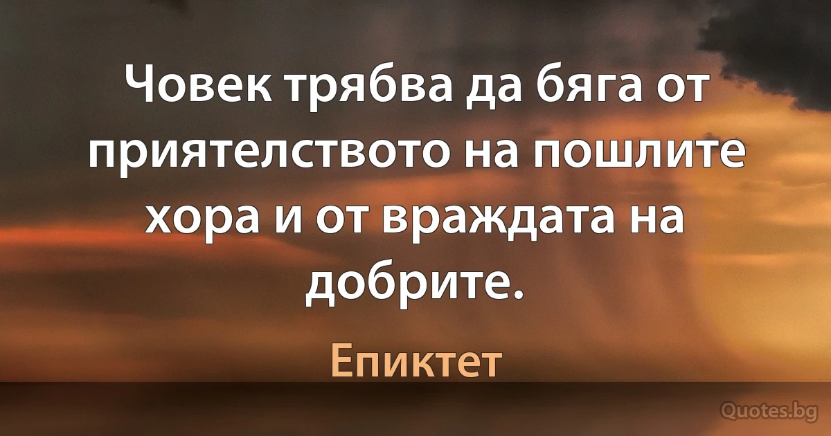 Човек трябва да бяга от приятелството на пошлите хора и от враждата на добрите. (Епиктет)