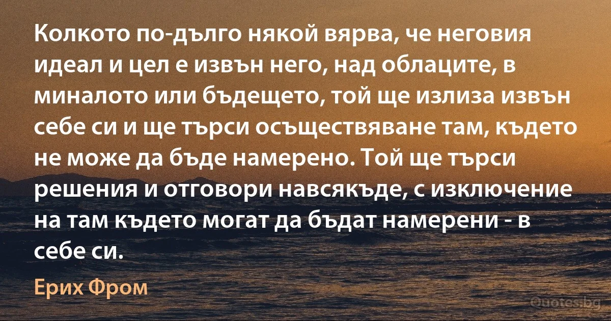 Колкото по-дълго някой вярва, че неговия идеал и цел е извън него, над облаците, в миналото или бъдещето, той ще излиза извън себе си и ще търси осъществяване там, където не може да бъде намерено. Той ще търси решения и отговори навсякъде, с изключение на там където могат да бъдат намерени - в себе си. (Ерих Фром)