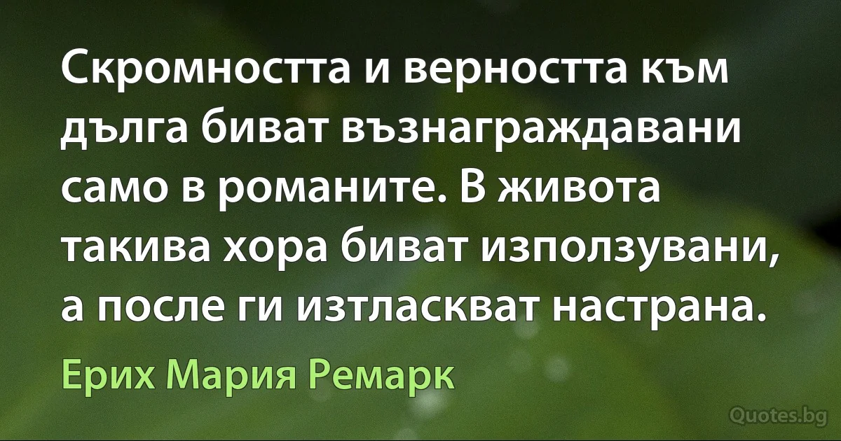 Скромността и верността към дълга биват възнаграждавани само в романите. В живота такива хора биват използувани, а после ги изтласкват настрана. (Ерих Мария Ремарк)