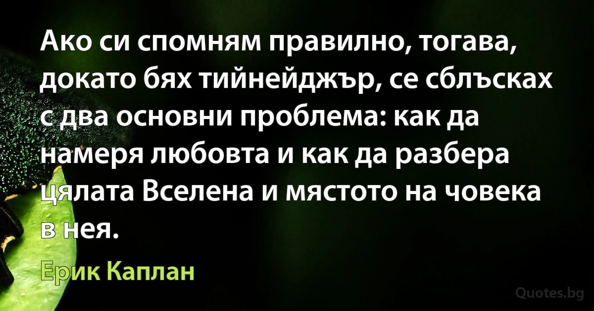 Ако си спомням правилно, тогава, докато бях тийнейджър, се сблъсках с два основни проблема: как да намеря любовта и как да разбера цялата Вселена и мястото на човека в нея. (Ерик Каплан)