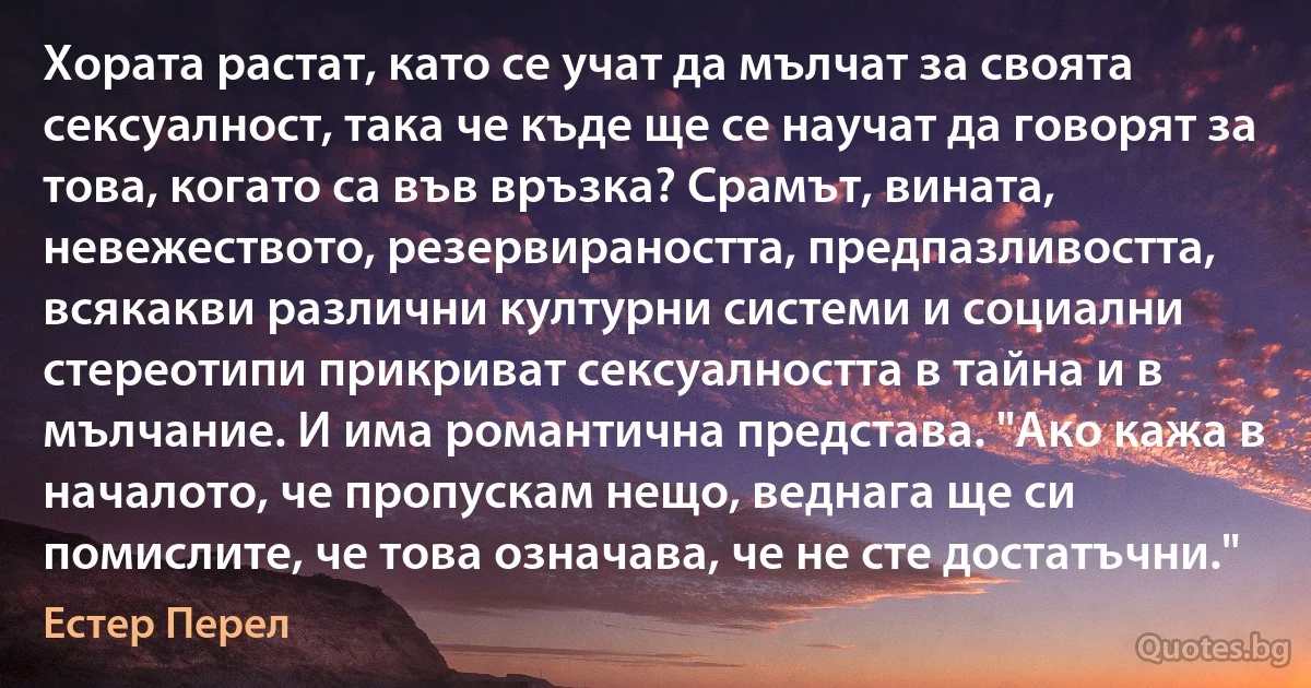 Хората растат, като се учат да мълчат за своята сексуалност, така че къде ще се научат да говорят за това, когато са във връзка? Срамът, вината, невежеството, резервираността, предпазливостта, всякакви различни културни системи и социални стереотипи прикриват сексуалността в тайна и в мълчание. И има романтична представа. "Ако кажа в началото, че пропускам нещо, веднага ще си помислите, че това означава, че не сте достатъчни." (Естер Перел)