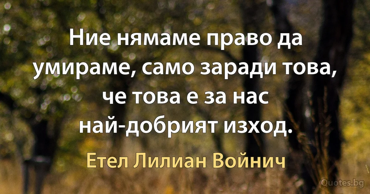 Ние нямаме право да умираме, само заради това, че това е за нас най-добрият изход. (Етел Лилиан Войнич)