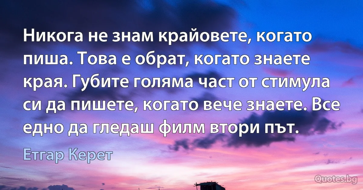 Никога не знам крайовете, когато пиша. Това е обрат, когато знаете края. Губите голяма част от стимула си да пишете, когато вече знаете. Все едно да гледаш филм втори път. (Етгар Керет)