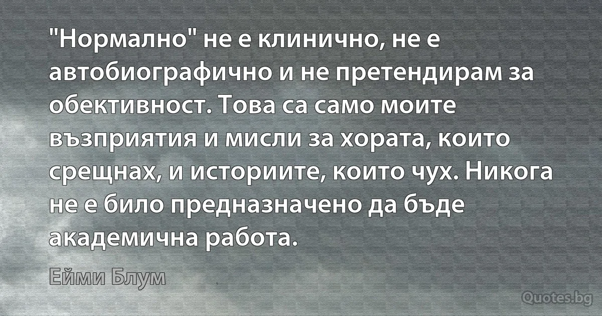 "Нормално" не е клинично, не е автобиографично и не претендирам за обективност. Това са само моите възприятия и мисли за хората, които срещнах, и историите, които чух. Никога не е било предназначено да бъде академична работа. (Ейми Блум)