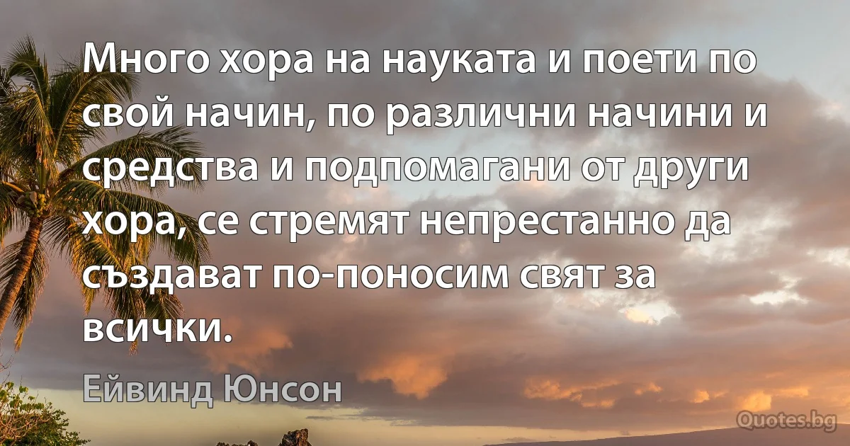 Много хора на науката и поети по свой начин, по различни начини и средства и подпомагани от други хора, се стремят непрестанно да създават по-поносим свят за всички. (Ейвинд Юнсон)