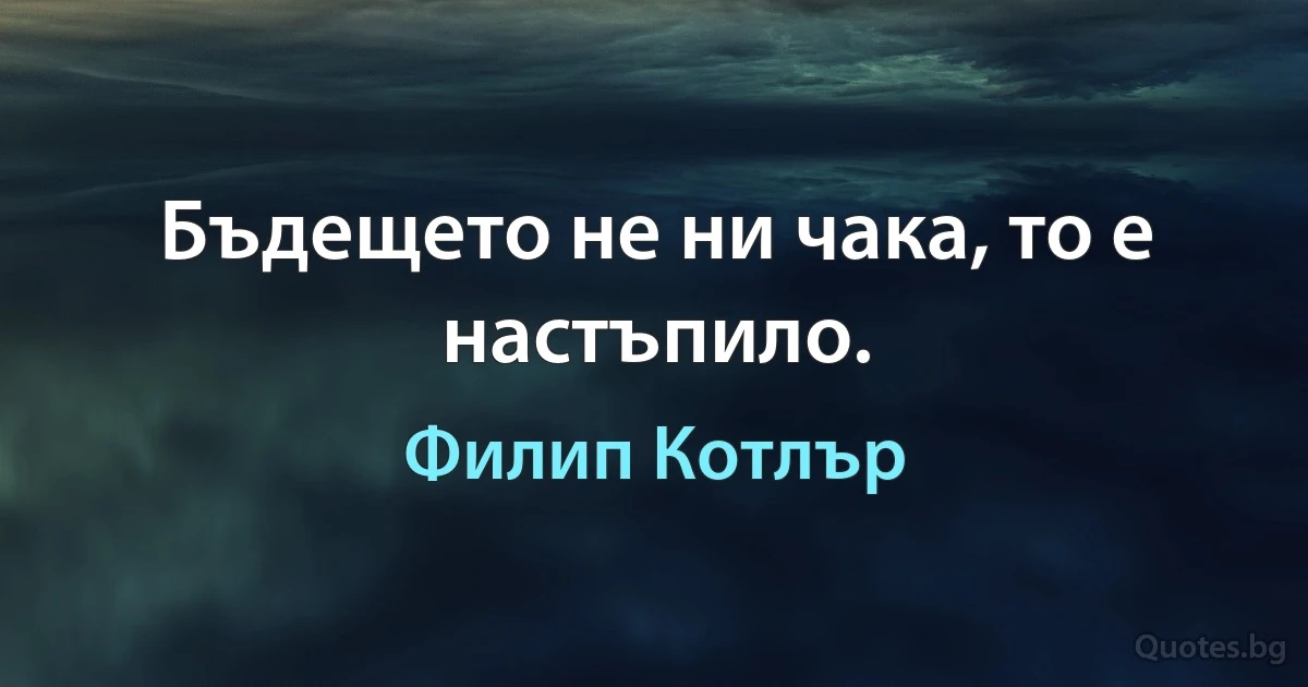 Бъдещето не ни чака, то е настъпило. (Филип Котлър)