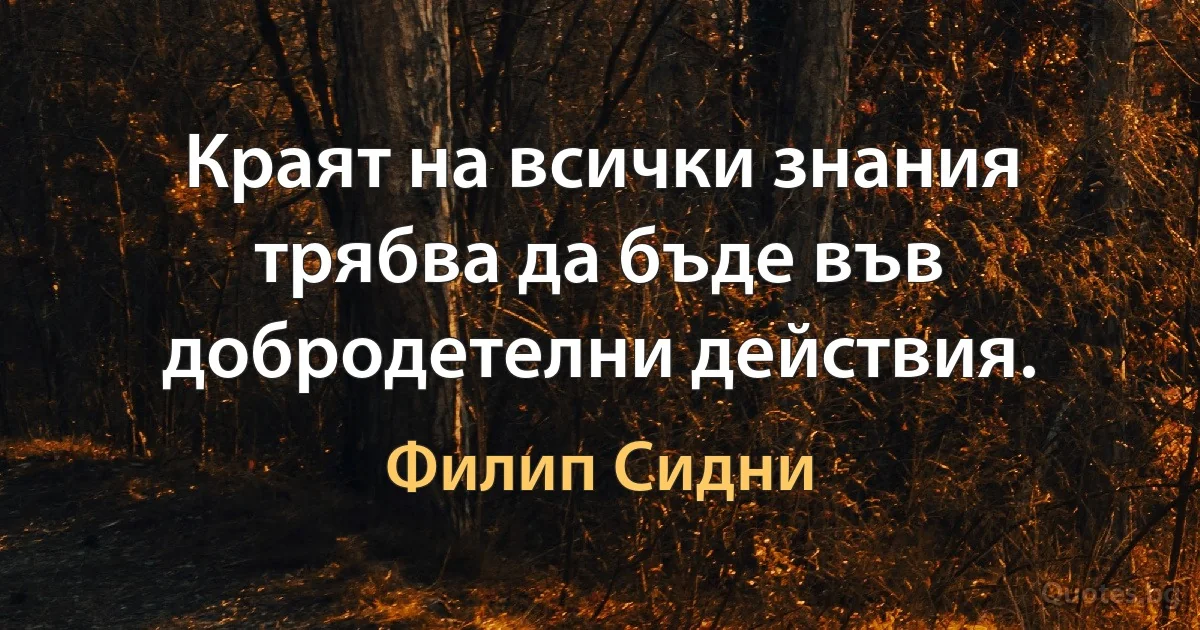 Краят на всички знания трябва да бъде във добродетелни действия. (Филип Сидни)