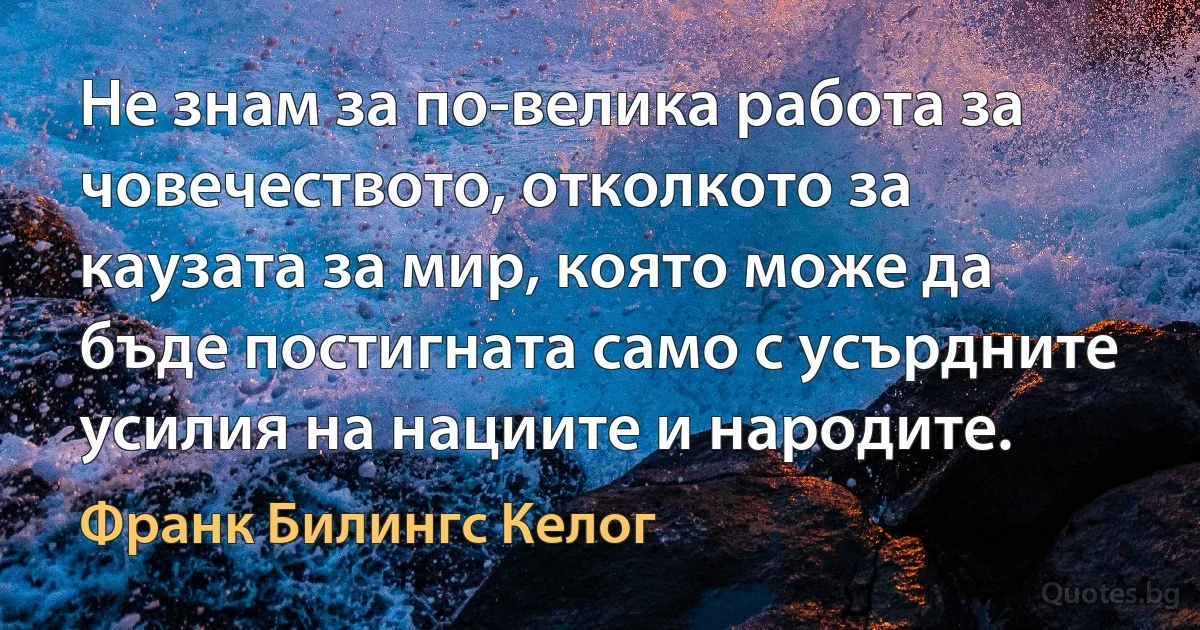 Не знам за по-велика работа за човечеството, отколкото за каузата за мир, която може да бъде постигната само с усърдните усилия на нациите и народите. (Франк Билингс Келог)