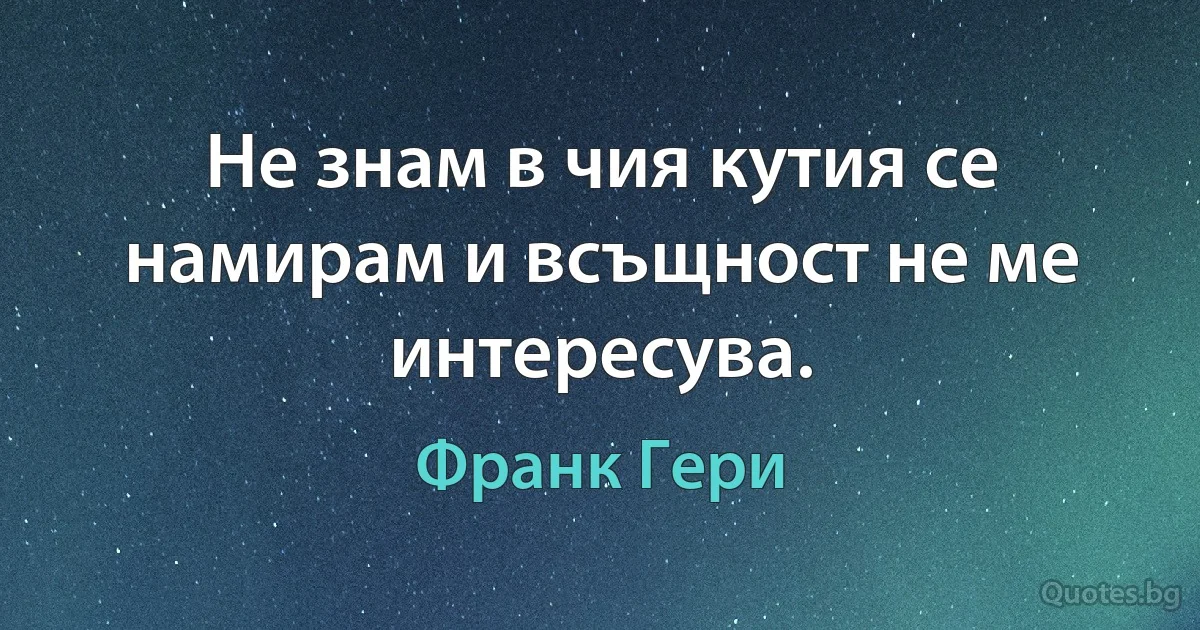 Не знам в чия кутия се намирам и всъщност не ме интересува. (Франк Гери)