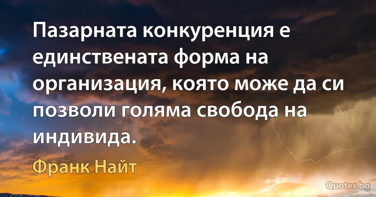 Пазарната конкуренция е единствената форма на организация, която може да си позволи голяма свобода на индивида. (Франк Найт)