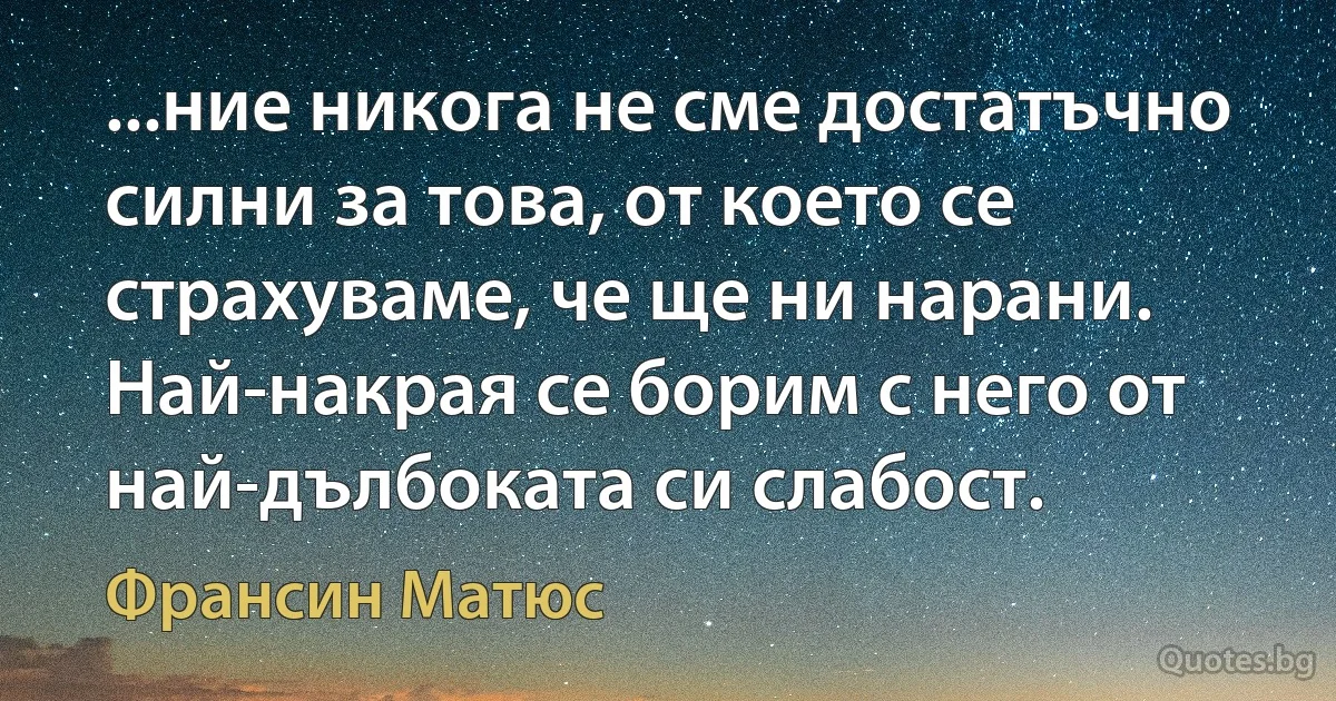 ...ние никога не сме достатъчно силни за това, от което се страхуваме, че ще ни нарани. Най-накрая се борим с него от най-дълбоката си слабост. (Франсин Матюс)