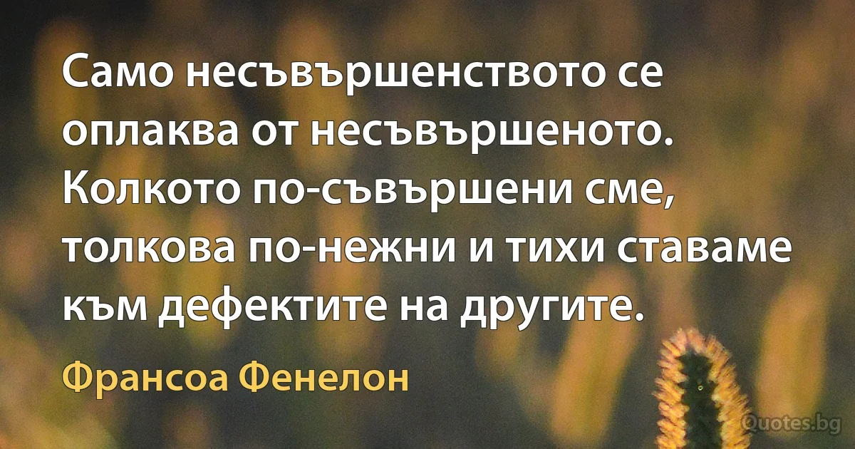 Само несъвършенството се оплаква от несъвършеното. Колкото по-съвършени сме, толкова по-нежни и тихи ставаме към дефектите на другите. (Франсоа Фенелон)