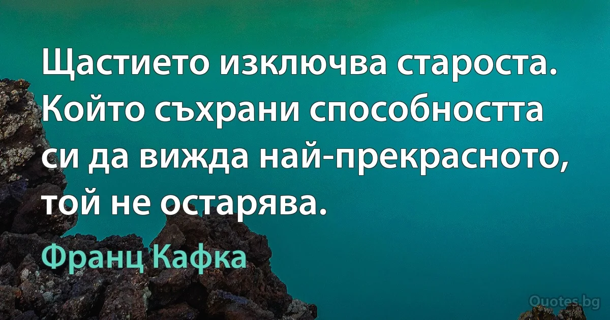 Щастието изключва староста. Който съхрани способността си да вижда най-прекрасното, той не остарява. (Франц Кафка)